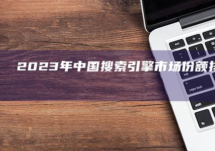 2023年中国搜索引擎市场份额排行榜：巨头争霸与市场格局分析